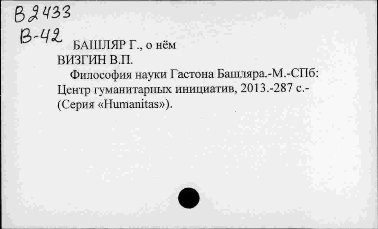 ﻿БАШЛЯР Г., о нём
ВИЗГИН В.П.
Философия науки Гастона Башляра.-М.-СПб: Центр гуманитарных инициатив, 2013.-287 с.-(Серия «Нитапйаз»).